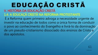 EDUCAÇÃO CRISTÃ
10/06/2016
61
V. HISTÓRIA DA EDUCAÇÃO CRISTÃ
1.4. A EDUCAÇÃ CRISTÃ NA REFORMA PROTESTANTE
É a Reforma quem primeiro advoga a necessidade urgente de
investir na educação de todos como a única forma de conduzir
o povo ao conhecimento do Evangelho e livrá-lo da dominação
de um pseudo-cristianismo dissociado dos ensinos de Cristo e
dos apóstolos.
 