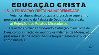 EDUCAÇÃO CRISTÃ
10/06/2016
62
1.5. A EDUCAÇÃO CRISTÃ NA MODERNIDADE
Vejamos alguns desafios que a igreja deve superar no
processo de ensino da Palavra de Deus nos dias atuais:
a) Rejeição dos Relatos Miraculosos.
Os relatos bíblicos envolvendo a atuação miraculosa de
Deus como a criação do mundo, os milagres de Moisés, etc,
passaram a ser desacreditados e frequentemente explicado
como naturais.
 