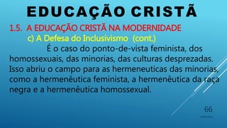 EDUCAÇÃO CRISTÃ
10/06/2016
66
1.5. A EDUCAÇÃO CRISTÃ NA MODERNIDADE
c) A Defesa do Inclusivismo (cont.)
É o caso do ponto-de-vista feminista, dos
homossexuais, das minorias, das culturas desprezadas.
Isso abriu o campo para as hermeneuticas das minorias,
como a hermenêutica feminista, a hermenêutica da raça
negra e a hermenêutica homossexual.
 
