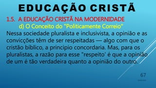 EDUCAÇÃO CRISTÃ
10/06/2016
67
1.5. A EDUCAÇÃO CRISTÃ NA MODERNIDADE
d) O Conceito do "Politicamente Correio"
Nessa sociedade pluralista e inclusivista, a opinião e as
convicções têm de ser respeitadas — algo com que o
cristão bíblico, a principio concordaria. Mas, para os
pluralistas, a razão para esse "respeito' é que a opinião
de um é tão verdadeira quanto a opinião do outro.
 