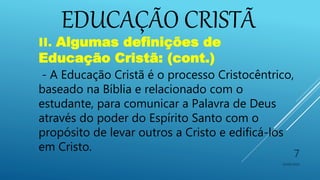 EDUCAÇÃO CRISTÃ
10/06/2016
7
II. Algumas definições de
Educação Cristã: (cont.)
- A Educação Cristã é o processo Cristocêntrico,
baseado na Bíblia e relacionado com o
estudante, para comunicar a Palavra de Deus
através do poder do Espírito Santo com o
propósito de levar outros a Cristo e edificá-los
em Cristo.
 