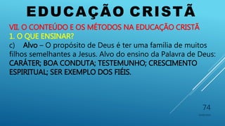 EDUCAÇÃO CRISTÃ
10/06/2016
74
VII. O CONTEÚDO E OS MÉTODOS NA EDUCAÇÃO CRISTÃ
1. O QUE ENSINAR?
c) Alvo – O propósito de Deus é ter uma família de muitos
filhos semelhantes a Jesus. Alvo do ensino da Palavra de Deus:
CARÁTER; BOA CONDUTA; TESTEMUNHO; CRESCIMENTO
ESPIRITUAL; SER EXEMPLO DOS FIÉIS.
 