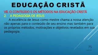EDUCAÇÃO CRISTÃ
10/06/2016
75
VII. O CONTEÚDO E OS MÉTODOS NA EDUCAÇÃO CRISTÃ
2. A PEDAGOGIA DE JESUS
A excelência de Jesus como mestre chama a nossa atenção
não apenas para o conteúdo de seu ensino mas também para
os próprios métodos, motivações e objetivos revelados em sua
pedagogia.
 