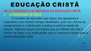 EDUCAÇÃO CRISTÃ
10/06/2016
76
VII. O CONTEÚDO E OS MÉTODOS NA EDUCAÇÃO CRISTÃ
2. A PEDAGOGIA DE JESUS
O modelo de educador que Jesus nos apresenta é
inspirador e ao mesmo tempo desafiador, pois nos chama ao
compromisso e à dedicação à árdua e sublime tarefa de
educar. Vejamos alguns princípios que se inferem da vida e
ensino de Jesus e as implicações que os mesmos trazem para a
nossa educação cristã.
 