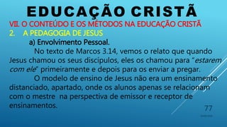 EDUCAÇÃO CRISTÃ
10/06/2016
77
VII. O CONTEÚDO E OS MÉTODOS NA EDUCAÇÃO CRISTÃ
2. A PEDAGOGIA DE JESUS
a) Envolvimento Pessoal.
No texto de Marcos 3.14, vemos o relato que quando
Jesus chamou os seus discípulos, eles os chamou para “estarem
com ele” primeiramente e depois para os enviar a pregar.
O modelo de ensino de Jesus não era um ensinamento
distanciado, apartado, onde os alunos apenas se relacionam
com o mestre na perspectiva de emissor e receptor de
ensinamentos.
 