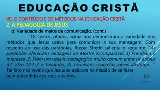 EDUCAÇÃO CRISTÃ
10/06/2016
80
VII. O CONTEÚDO E OS MÉTODOS NA EDUCAÇÃO CRISTÃ
2. A PEDAGOGIA DE JESUS
b) Variedade de meios de comunicação. (cont.)
Os textos citados acima nos demonstram a variedade dos
métodos que Jesus usava para comunicar a sua mensagem. Com
respeito ao uso das parábolas, Russel Shedd salienta o seguinte: “As
parábolas ofereciam vantagens ao Mestre incomparável: 1) Prendiam o
interesse; 2) Eram um veículo pedagógico muito comum entre os judeus
(cf. 2Sm 12:1-7 e Talmude); 3) Tornavam concretas idéias abstratas...”.
Tal fato nos revela que Jesus se aplicava na missão de se fazer
bem entendido aos seus ouvintes.
 