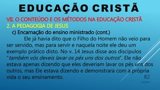 EDUCAÇÃO CRISTÃ
10/06/2016
82
VII. O CONTEÚDO E OS MÉTODOS NA EDUCAÇÃO CRISTÃ
2. A PEDAGOGIA DE JESUS
c) Encarnação do ensino ministrado (cont.)
Ele já havia dito que o Filho do Homem não veio para
ser servido, mas para servir e naquela noite ele deu um
exemplo prático disto. No v. 14 Jesus disse aos discípulos
“também vós deveis lavar os pés uns dos outros”. Ele não
estava apenas dizendo que eles deveriam lavar os pés uns dos
outros, mas Ele estava dizendo e demonstrara com a própria
vida o seu ensinamento.
 