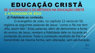 EDUCAÇÃO CRISTÃ
10/06/2016
83
VII. O CONTEÚDO E OS MÉTODOS NA EDUCAÇÃO CRISTÃ
2. A PEDAGOGIA DE JESUS
d) Fidelidade ao conteúdo.
O evangelho de João, no capítulo 12 versículo 50,
registra as seguintes palavras de Jesus: “como o Pai me tem
dito, assim falo”. Estas palavras, além de demonstrar a fonte
do ensino de Jesus, revelam a fidelidade dele no tocante ao
conteúdo do ensino. Todo o conteúdo recebido do Pai era
transmitido da mesma forma, sem alteração, sem adulteração.
 