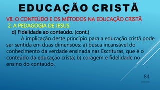 EDUCAÇÃO CRISTÃ
10/06/2016
84
VII. O CONTEÚDO E OS MÉTODOS NA EDUCAÇÃO CRISTÃ
2. A PEDAGOGIA DE JESUS
d) Fidelidade ao conteúdo. (cont.)
A implicação deste princípio para a educação cristã pode
ser sentida em duas dimensões: a) busca incansável do
conhecimento da verdade ensinada nas Escrituras, que é o
conteúdo da educação cristã; b) coragem e fidelidade no
ensino do conteúdo.
 