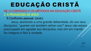 EDUCAÇÃO CRISTÃ
10/06/2016
87
VII. O CONTEÚDO E OS MÉTODOS NA EDUCAÇÃO CRISTÃ
2. A PEDAGOGIA DE JESUS
f) Confronto pessoal. (cont.)
Jesus, assistindo a uma grande debandada, diz aos seus
discípulos: “quereis vós também retirar-vos?” Jesus não estava
preocupado em agradar aos discípulos, mas sim em mantê-
los íntegros e fiéis à verdade.
 