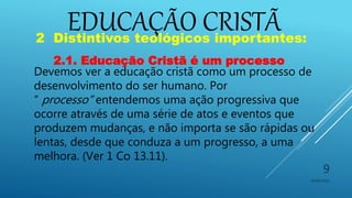 EDUCAÇÃO CRISTÃ
10/06/2016
9
2 Distintivos teológicos importantes:
2.1. Educação Cristã é um processo
Devemos ver a educação cristã como um processo de
desenvolvimento do ser humano. Por
“ processo” entendemos uma ação progressiva que
ocorre através de uma série de atos e eventos que
produzem mudanças, e não importa se são rápidas ou
lentas, desde que conduza a um progresso, a uma
melhora. (Ver 1 Co 13.11).
 