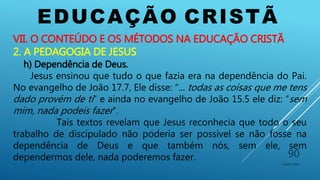 EDUCAÇÃO CRISTÃ
10/06/2016
90
VII. O CONTEÚDO E OS MÉTODOS NA EDUCAÇÃO CRISTÃ
2. A PEDAGOGIA DE JESUS
h) Dependência de Deus.
Jesus ensinou que tudo o que fazia era na dependência do Pai.
No evangelho de João 17.7, Ele disse: “... todas as coisas que me tens
dado provém de ti” e ainda no evangelho de João 15.5 ele diz: “sem
mim, nada podeis fazer”.
Tais textos revelam que Jesus reconhecia que todo o seu
trabalho de discipulado não poderia ser possível se não fosse na
dependência de Deus e que também nós, sem ele, sem
dependermos dele, nada poderemos fazer.
 