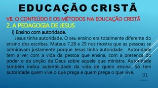 EDUCAÇÃO CRISTÃ
10/06/2016
91
VII. O CONTEÚDO E OS MÉTODOS NA EDUCAÇÃO CRISTÃ
2. A PEDAGOGIA DE JESUS
i) Ensino com autoridade.
Jesus tinha autoridade. O seu ensino era totalmente diferente do
ensino dos escribas. Mateus 7.28 e 29 nos mostra que as pessoas se
admiravam justamente porque Jesus tinha autoridade. Autoridade
tem a ver com a vida da pessoa que ensina, com a presença do
poder e da unção de Deus sobre aquele que ministra. Autoridade
também indica autenticidade da vida de quem ensina. Só tem
autoridade quem vive o que prega e quem prega o que vive.
 