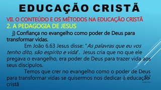 EDUCAÇÃO CRISTÃ
10/06/2016
92
VII. O CONTEÚDO E OS MÉTODOS NA EDUCAÇÃO CRISTÃ
2. A PEDAGOGIA DE JESUS
j) Confiança no evangelho como poder de Deus para
transformar vidas.
Em João 6.63 Jesus disse: “As palavras que eu vos
tenho dito, são espírito e vida”. Jesus cria que no que ele
pregava o evangelho, era poder de Deus para trazer vida aos
seus discípulos.
Temos que crer no evangelho como o poder de Deus
para transformar vidas se quisermos nos dedicar à educação
cristã
 