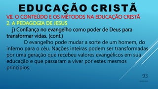 EDUCAÇÃO CRISTÃ
10/06/2016
93
VII. O CONTEÚDO E OS MÉTODOS NA EDUCAÇÃO CRISTÃ
2. A PEDAGOGIA DE JESUS
j) Confiança no evangelho como poder de Deus para
transformar vidas. (cont.)
O evangelho pode mudar a sorte de um homem, do
inferno para o céu. Nações inteiras podem ser transformadas
por uma geração que recebeu valores evangélicos em sua
educação e que passaram a viver por estes mesmos
princípios.
 