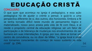 EDUCAÇÃO CRISTÃ
10/06/2016
94
CONCLUSÃO.
O que quer que aconteça na igreja é pedagógico, e essa ação
pedagógica há de ajudar o crente a pensar, e guiá-lo a uma
perspectiva diferente de si, dos outros, dos horizontes. Embora a fé
se tenha tornado difícil neste mundo de pensamento lógico e
materializado, nosso povo anseia pela vida de fé com Deus, e aí
reside o propósito central da educação religiosa: ser um fator de
participação e de liderança de mudanças nos envolvimentos do ser
humano em suas interrelações. A igreja, por isso, deve se tornar um
centro de convivência, ou no dizer de Miller, "a igreja local é onde
nos tornamos conscientes do começo de nosso sustento na vida
cristã" (p. 194).
 