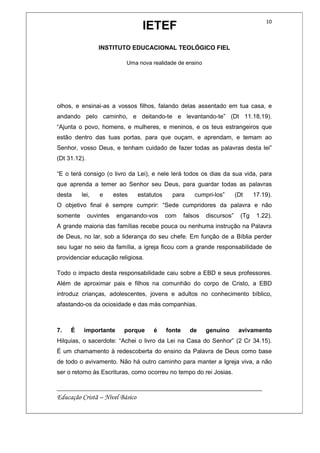 IETEF
INSTITUTO EDUCACIONAL TEOLÓGICO FIEL
Uma nova realidade de ensino
__________________________________________________________
Educação Cristã – Nível Básico
10
olhos, e ensinai-as a vossos filhos, falando delas assentado em tua casa, e
andando pelo caminho, e deitando-te e levantando-te” (Dt 11.18,19).
“Ajunta o povo, homens, e mulheres, e meninos, e os teus estrangeiros que
estão dentro das tuas portas, para que ouçam, e aprendam, e temam ao
Senhor, vosso Deus, e tenham cuidado de fazer todas as palavras desta lei”
(Dt 31.12).
“E o terá consigo (o livro da Lei), e nele lerá todos os dias da sua vida, para
que aprenda a temer ao Senhor seu Deus, para guardar todas as palavras
desta lei, e estes estatutos para cumpri-los” (Dt 17.19).
O objetivo final é sempre cumprir: “Sede cumpridores da palavra e não
somente ouvintes enganando-vos com falsos discursos” (Tg 1.22).
A grande maioria das famílias recebe pouca ou nenhuma instrução na Palavra
de Deus, no lar, sob a liderança do seu chefe. Em função de a Bíblia perder
seu lugar no seio da família, a igreja ficou com a grande responsabilidade de
providenciar educação religiosa.
Todo o impacto desta responsabilidade caiu sobre a EBD e seus professores.
Além de aproximar pais e filhos na comunhão do corpo de Cristo, a EBD
introduz crianças, adolescentes, jovens e adultos no conhecimento bíblico,
afastando-os da ociosidade e das más companhias.
7. É importante porque é fonte de genuíno avivamento
Hilquias, o sacerdote: “Achei o livro da Lei na Casa do Senhor” (2 Cr 34.15).
É um chamamento à redescoberta do ensino da Palavra de Deus como base
de todo o avivamento. Não há outro caminho para manter a Igreja viva, a não
ser o retorno às Escrituras, como ocorreu no tempo do rei Josias.
 