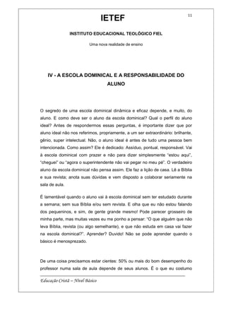 IETEF
INSTITUTO EDUCACIONAL TEOLÓGICO FIEL
Uma nova realidade de ensino
__________________________________________________________
Educação Cristã – Nível Básico
11
IV - A ESCOLA DOMINICAL E A RESPONSABILIDADE DO
ALUNO
O segredo de uma escola dominical dinâmica e eficaz depende, e muito, do
aluno. E como deve ser o aluno da escola dominical? Qual o perfil do aluno
ideal? Antes de respondermos essas perguntas, é importante dizer que por
aluno ideal não nos referimos, propriamente, a um ser extraordinário: brilhante,
gênio, super intelectual. Não, o aluno ideal é antes de tudo uma pessoa bem
intencionada. Como assim? Ele é dedicado: Assíduo, pontual, responsável. Vai
à escola dominical com prazer e não para dizer simplesmente “estou aqui”,
“cheguei” ou “agora o superintendente não vai pegar no meu pé”. O verdadeiro
aluno da escola dominical não pensa assim. Ele faz a lição de casa. Lê a Bíblia
e sua revista; anota suas dúvidas e vem disposto a colaborar seriamente na
sala de aula.
É lamentável quando o aluno vai à escola dominical sem ter estudado durante
a semana; sem sua Bíblia e/ou sem revista. E olha que eu não estou falando
dos pequeninos, e sim, de gente grande mesmo! Pode parecer grosseiro de
minha parte, mas muitas vezes eu me ponho a pensar: “O que alguém que não
leva Bíblia, revista (ou algo semelhante), e que não estuda em casa vai fazer
na escola dominical?”. Aprender? Duvido! Não se pode aprender quando o
básico é menosprezado.
De uma coisa precisamos estar cientes: 50% ou mais do bom desempenho do
professor numa sala de aula depende de seus alunos. É o que eu costumo
 