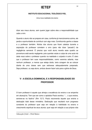IETEF
INSTITUTO EDUCACIONAL TEOLÓGICO FIEL
Uma nova realidade de ensino
__________________________________________________________
Educação Cristã – Nível Básico
12
dizer aos meus alunos, sem querer jogar sobre eles a responsabilidade que
cabe a mim.
Quando o aluno não se prepara em casa, conforme já mencionamos acima, ele
perde a oportunidade de contribuir com algo mais. Contribuindo ganha a classe
e o professor também. Muitos dos alunos que ficam calados durante a
exposição do professor cometem o erro (para não dizer “pecado”) da
negligência semanal. É preciso que você aluno reverta esse quadro se
porventura está sendo negligente; pois quantas vezes a culpa de uma aula má
dada recai sobre o professor quando na realidade o culpado é outro. É claro
que o professor tem suas responsabilidades, como veremos adiante, mas
nenhum professor, a menos que esteja doido, teria coragem de se colocar
diante de uma classe sem que estivesse adequadamente preparado.
Seja professor, ou seja aluno, ambos devem fazer tudo para a glória de Deus.
V - A ESCOLA DOMINICAL E A RESPONSABILIDADE DO
PROFESSOR
O bom professor é aquele que almeja a excelência do ensino e se empenha
em alcançá-la. Tem que ser como o apóstolo Paulo exortou: “… o que ensina,
esmere-se no fazê-lo” (Rm 12.7). Paulo recomenda àquele que ensina a
dedicação total desse ministério. Dedicação que resultará num progresso
constante do professor quer seja em relação à habilidade no ensino e
crescimento espiritual de seus alunos; quer seja em relação a sua própria vida
 