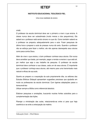 IETEF
INSTITUTO EDUCACIONAL TEOLÓGICO FIEL
Uma nova realidade de ensino
__________________________________________________________
Educação Cristã – Nível Básico
13
cristã.
O professor da escola dominical deve ser o primeiro a viver o que ensina. A
classe nunca deve ser subestimada (muito menos a dos pequeninos). Ela
saberá se o professor está sendo sincero no que diz. Como também saberá se
o professor se preparou adequadamente para a aula. Fazer pesquisas de
última hora e preparar a aula às pressas nunca dá certo. Quando o professor
não se esforça para fazer o melhor, ele não apenas desrespeita seus alunos
como peca contra Deus.
Além de viver o que ensina, o bom professor conhece seus alunos. Ele nunca
deve acreditar que basta, por exemplo, pegar a revista e ensinar o que está ali,
por melhor que seja o seu trabalho de pesquisa. O professor da escola
dominical deve conhecer a sua classe, cada um de seus alunos. É importante
que o professor conheça seus alunos, até mesmo para uma transmissão mais
natural e eficaz de sua aula.
Quanto ao preparo e a exposição da aula propriamente dita, os editores dos
Estudos Bíblicos Didaquê apresentam sugestões preciosas que ajudarão em
muito os professores da escola dominical. Com ligeiras adaptações passo a
transcrevê-las:
Utilizar sempre a Bíblia como referencial absoluto.
Elaborar pesquisas e anotações, buscando noutras fontes subsídios para a
complementação das lições.
Planejar a ministração das aulas, relacionando-as entre si para que haja
coerência e se evite a antecipação da matéria.
 