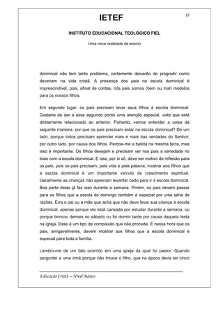IETEF
INSTITUTO EDUCACIONAL TEOLÓGICO FIEL
Uma nova realidade de ensino
__________________________________________________________
Educação Cristã – Nível Básico
15
dominical não tem tanto problema, certamente deixarão de progredir como
deveriam na vida cristã. A presença dos pais na escola dominical é
imprescindível, pois, afinal de contas, nós pais somos (bem ou mal) modelos
para os nossos filhos.
Em segundo lugar, os pais precisam levar seus filhos à escola dominical.
Gostaria de dar a esse segundo ponto uma atenção especial, visto que está
diretamente relacionado ao anterior. Portanto, vamos entender a coisa da
seguinte maneira: por que os pais precisam estar na escola dominical? De um
lado, porque todos precisam aprender mais e mais das verdades do Senhor;
por outro lado, por causa dos filhos. Perdoe-me a batida na mesma tecla, mas
isso é importante. Os filhos desejam e precisam ver nos pais a seriedade no
trato com a escola dominical. E isso, por si só, deve ser motivo de reflexão para
os pais, pois os pais precisam, pela vida e pela palavra, mostrar aos filhos que
a escola dominical é um importante veículo de crescimento espiritual.
Geralmente as crianças não apreciam levantar cedo para ir à escola dominical.
Boa parte delas já faz isso durante a semana. Porém, os pais devem passar
para os filhos que a escola de domingo também é especial por uma série de
razões. Erra o pai ou a mãe que acha que não deve levar sua criança à escola
dominical, apenas porque ela está cansada por estudar durante a semana, ou
porque brincou demais no sábado ou foi dormir tarde por causa daquela festa
na igreja. Esse é um tipo de compaixão que não procede. É nessa hora que os
pais, amigavelmente, devem mostrar aos filhos que a escola dominical é
especial para toda a família.
Lembro-me de um fato ocorrido em uma igreja da qual fui pastor. Quando
perguntei a uma irmã porque não trouxe o filho, que na época devia ter cinco
 