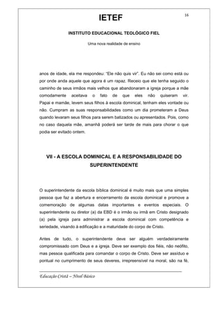 IETEF
INSTITUTO EDUCACIONAL TEOLÓGICO FIEL
Uma nova realidade de ensino
__________________________________________________________
Educação Cristã – Nível Básico
16
anos de idade, ela me respondeu: “Ele não quis vir”. Eu não sei como está ou
por onde anda aquele que agora é um rapaz. Receio que ele tenha seguido o
caminho de seus irmãos mais velhos que abandonaram a igreja porque a mãe
comodamente aceitava o fato de que eles não quiseram vir.
Papai e mamãe, levem seus filhos à escola dominical, tenham eles vontade ou
não. Cumpram as suas responsabilidades como um dia prometeram a Deus
quando levaram seus filhos para serem batizados ou apresentados. Pois, como
no caso daquela mãe, amanhã poderá ser tarde de mais para chorar o que
podia ser evitado ontem.
VII - A ESCOLA DOMINICAL E A RESPONSABILIDADE DO
SUPERINTENDENTE
O superintendente da escola bíblica dominical é muito mais que uma simples
pessoa que faz a abertura e encerramento da escola dominical e promove a
comemoração de algumas datas importantes e eventos especiais. O
superintendente ou diretor (a) da EBD é o irmão ou irmã em Cristo designado
(a) pela igreja para administrar a escola dominical com competência e
seriedade, visando à edificação e a maturidade do corpo de Cristo.
Antes de tudo, o superintendente deve ser alguém verdadeiramente
compromissado com Deus e a igreja. Deve ser exemplo dos fiéis, não neófito,
mas pessoa qualificada para comandar o corpo de Cristo. Deve ser assíduo e
pontual no cumprimento de seus deveres, irrepreensível na moral, são na fé,
 