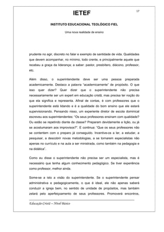 IETEF
INSTITUTO EDUCACIONAL TEOLÓGICO FIEL
Uma nova realidade de ensino
__________________________________________________________
Educação Cristã – Nível Básico
17
prudente no agir, discreto no falar e exemplo de santidade de vida. Qualidades
que devem acompanhar, no mínimo, todo crente, e principalmente aquele que
recebeu a graça da liderança; a saber: pastor, presbítero, diácono, professor,
etc.
Além disso, o superintendente deve ser uma pessoa preparada
academicamente. Destaco a palavra “academicamente” de propósito. O que
isso quer dizer? Quer dizer que o superintendente não precisa
necessariamente ser um expert em educação cristã, mas precisa ter noção do
que ela significa e representa. Afinal de contas, é com professores que o
superintendente está lidando e é a qualidade do bom ensino que ele estará
supervisionando. Pensando nisso, um experiente diretor de escola dominical
escreveu aos superintendentes: “Os seus professores ensinam com qualidade?
Ou estão se repetindo diante da classe? Preparam devidamente a lição, ou já
se acostumaram aos improvisos?”. E continua: “Que os seus professores não
se contentem com o preparo já conseguido. Incentive-os a ler, a estudar, a
pesquisar, a descobrir novas metodologias, a se tornarem especialistas não
apenas no currículo e na aula a ser ministrada, como também na pedagogia e
na didática”.
Como eu disse o superintendente não precisa ser um especialista, mas é
necessário que tenha algum conhecimento pedagógico. Se tiver experiência
como professor, melhor ainda.
Some-se a isto a visão do superintendente. Se o superintendente pensar
administrativa e pedagogicamente, o que é ideal, ele não apenas saberá
conduzir a igreja bem, no sentido de unidade de propósitos, mas também
zelará pelo aperfeiçoamento de seus professores. Promoverá encontros,
 