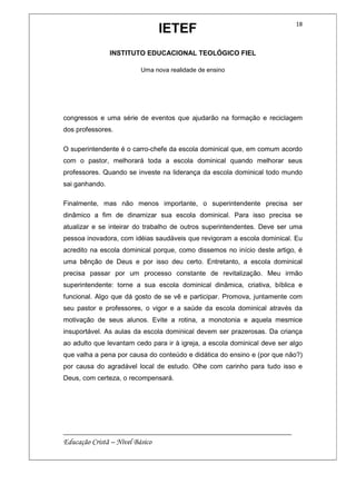 IETEF
INSTITUTO EDUCACIONAL TEOLÓGICO FIEL
Uma nova realidade de ensino
__________________________________________________________
Educação Cristã – Nível Básico
18
congressos e uma série de eventos que ajudarão na formação e reciclagem
dos professores.
O superintendente é o carro-chefe da escola dominical que, em comum acordo
com o pastor, melhorará toda a escola dominical quando melhorar seus
professores. Quando se investe na liderança da escola dominical todo mundo
sai ganhando.
Finalmente, mas não menos importante, o superintendente precisa ser
dinâmico a fim de dinamizar sua escola dominical. Para isso precisa se
atualizar e se inteirar do trabalho de outros superintendentes. Deve ser uma
pessoa inovadora, com idéias saudáveis que revigoram a escola dominical. Eu
acredito na escola dominical porque, como dissemos no início deste artigo, é
uma bênção de Deus e por isso deu certo. Entretanto, a escola dominical
precisa passar por um processo constante de revitalização. Meu irmão
superintendente: torne a sua escola dominical dinâmica, criativa, bíblica e
funcional. Algo que dá gosto de se vê e participar. Promova, juntamente com
seu pastor e professores, o vigor e a saúde da escola dominical através da
motivação de seus alunos. Evite a rotina, a monotonia e aquela mesmice
insuportável. As aulas da escola dominical devem ser prazerosas. Da criança
ao adulto que levantam cedo para ir à igreja, a escola dominical deve ser algo
que valha a pena por causa do conteúdo e didática do ensino e (por que não?)
por causa do agradável local de estudo. Olhe com carinho para tudo isso e
Deus, com certeza, o recompensará.
 