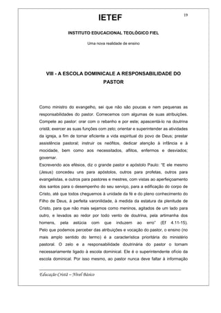 IETEF
INSTITUTO EDUCACIONAL TEOLÓGICO FIEL
Uma nova realidade de ensino
__________________________________________________________
Educação Cristã – Nível Básico
19
VIII - A ESCOLA DOMINICALE A RESPONSABILIDADE DO
PASTOR
Como ministro do evangelho, sei que não são poucas e nem pequenas as
responsabilidades do pastor. Comecemos com algumas de suas atribuições.
Compete ao pastor: orar com o rebanho e por este; apascentá-lo na doutrina
cristã; exercer as suas funções com zelo; orientar e superintender as atividades
da igreja, a fim de tornar eficiente a vida espiritual do povo de Deus; prestar
assistência pastoral; instruir os neófitos, dedicar atenção à infância e à
mocidade, bem como aos necessitados, aflitos, enfermos e desviados;
governar.
Escrevendo aos efésios, diz o grande pastor e apóstolo Paulo: “E ele mesmo
(Jesus) concedeu uns para apóstolos, outros para profetas, outros para
evangelistas, e outros para pastores e mestres, com vistas ao aperfeiçoamento
dos santos para o desempenho do seu serviço, para a edificação do corpo de
Cristo, até que todos cheguemos à unidade da fé e do pleno conhecimento do
Filho de Deus, à perfeita varonilidade, à medida da estatura da plenitude de
Cristo, para que não mais sejamos como meninos, agitados de um lado para
outro, e levados ao redor por todo vento de doutrina, pela artimanha dos
homens, pela astúcia com que induzem ao erro” (Ef 4.11-15).
Pelo que podemos perceber das atribuições e vocação do pastor, o ensino (no
mais amplo sentido do termo) é a característica prioritária do ministério
pastoral. O zelo e a responsabilidade doutrinária do pastor o tornam
necessariamente ligado à escola dominical. Ele é o superintendente ofício da
escola dominical. Por isso mesmo, ao pastor nunca deve faltar à informação
 
