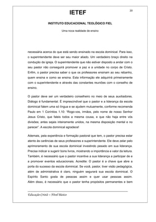 IETEF
INSTITUTO EDUCACIONAL TEOLÓGICO FIEL
Uma nova realidade de ensino
__________________________________________________________
Educação Cristã – Nível Básico
20
necessária acerca do que está sendo ensinado na escola dominical. Para isso,
o superintendente deve ser seu maior aliado. Um verdadeiro braço direito na
condução da igreja. O superintendente que não estiver disposto a andar com o
seu pastor não conseguirá promover a paz e a unidade no corpo de Cristo.
Enfim, o pastor precisa saber o que os professores ensinam ao seu rebanho,
quem ensina e como se ensina. Esta informação ele adquirirá primeiramente
com o superintendente e através das constantes reuniões com o conselho de
ensino.
O pastor deve ser um verdadeiro conselheiro no meio de seus auxiliadores.
Diálogo é fundamental. É imprescindível que o pastor e a liderança da escola
dominical falem uma só língua e se ajudem mutuamente, conforme recomenda
Paulo em 1 Coríntios 1.10: “Rogo-vos, irmãos, pelo nome de nosso Senhor
Jesus Cristo, que faleis todos a mesma cousa, e que não haja entre vós
divisões; antes sejais inteiramente unidos, na mesma disposição mental e no
parecer”. A escola dominical agradece!
Ademais, pela experiência e formação pastoral que tem, o pastor precisa estar
atento às carências de seus professores e superintendente. Ele deve zelar pelo
aprimoramento de sua escola dominical investindo pesado em sua liderança.
Precisa indicar e sugerir bons livros, mostrando a importância e valor da leitura.
Também, é necessário que o pastor incentive a sua liderança a participar de e
a promover eventos educacionais. Acredite: O pastor é a chave que abre a
porta do sucesso da escola dominical. Se você, pastor, tiver visão pedagógica,
além de administrativa é claro, ninguém segurará sua escola dominical. O
Espírito Santo gosta de pessoas assim e quer usar pessoas assim.
Além disso, é necessário que o pastor tenha propósitos permanentes e bem
 