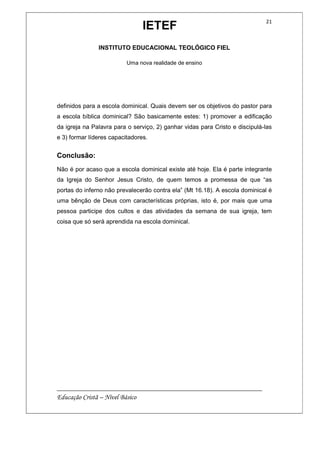 IETEF
INSTITUTO EDUCACIONAL TEOLÓGICO FIEL
Uma nova realidade de ensino
__________________________________________________________
Educação Cristã – Nível Básico
21
definidos para a escola dominical. Quais devem ser os objetivos do pastor para
a escola bíblica dominical? São basicamente estes: 1) promover a edificação
da igreja na Palavra para o serviço, 2) ganhar vidas para Cristo e discipulá-las
e 3) formar líderes capacitadores.
Conclusão:
Não é por acaso que a escola dominical existe até hoje. Ela é parte integrante
da Igreja do Senhor Jesus Cristo, de quem temos a promessa de que “as
portas do inferno não prevalecerão contra ela” (Mt 16.18). A escola dominical é
uma bênção de Deus com características próprias, isto é, por mais que uma
pessoa participe dos cultos e das atividades da semana de sua igreja, tem
coisa que só será aprendida na escola dominical.
 