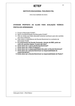 IETEF
INSTITUTO EDUCACIONAL TEOLÓGICO FIEL
Uma nova realidade de ensino
__________________________________________________________
Educação Cristã – Nível Básico
23
ATIVIDADE PROPOSTA AO ALUNO PARA AVALIAÇÃO TEÓRICO-
PRÁTICA DE APRENDIZADO
1- O que é Educação Cristã?
2- Qual a fundamentação da Educação Cristã?
3- Cite as metas que todo educador precisa conhecer para dar sentido
aos seus esforços.
4- Fale sobre a importância da Escola Dominical no contexto da
Educação Cristã.
5- O cumprimento da Grande Comissão, através da EBD, pode ser
visto em quantas etapas. E quais são elas?
6- Como deve ser o aluno da Escola Dominical?
7- Como deve ser o Bom Professor?
8- Como deve ser a responsabilidade dos pais na Escola Dominical?
9- Como deve ser a Escola Dominical na responsabilidade do
superintendente?
10-Como deve ser a Escola Dominical na responsabilidade do Pastor?
 
