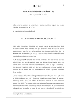 IETEF
INSTITUTO EDUCACIONAL TEOLÓGICO FIEL
Uma nova realidade de ensino
__________________________________________________________
Educação Cristã – Nível Básico
3
não genuínas venham a contaminar o santo magistério legado por nosso
Senhor Jesus Cristo (Ef. 4.13-15).
A Importância da Educação Cristã.
I – OS OBJETIVOS DA EDUCAÇÃO CRISTÃ
Sem alvos definidos o educador não poderá chegar a lugar nenhum, seus
ouvintes ficarão mais confusos do que estavam antes de ouvi-lo. Jesus
estabeleceu o seu alvo para a humanidade: "eu vim para que tenham vida e a
tenham com abundância" (Jo. 10.10). Todo educador precisa conhecer a meta
que dará sentido aos seus esforços.
1. O que pretendo ensinar aos meus ouvintes - Um observador curioso
perguntou a um famoso escultor, para que servia aquela grande pedra de
argila. Ouviu a seguinte resposta: "Isto não é uma pedra de argila é um santo".
Certamente o escultor tinha um alvo pré-estabelecido, ou seja, esculpir a
imagem de um "santo". Em sua mente havia um projeto o qual ele pretendia
levar a cabo.
Jesus disse que "Ninguém que lança mão do arado e olha para trás é apto para
o Reino de Deus" (Lc. 9.62). A mesma ideia implementou Paulo, ao afirmar:
"Prossigo para o alvo, pelo prêmio da soberana vocação de Deus em Cisto
Jesus" (Fp. 3.14). Por estes e outros exemplos nas Escrituras, cremos que sem
estabelecer uma meta, não conseguiremos grandes coisas. A educação cristã
não pode ser conduzida na base do oba oba. A vida cristã é constituída de
 