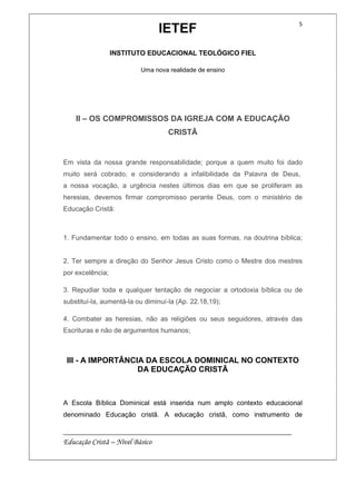 IETEF
INSTITUTO EDUCACIONAL TEOLÓGICO FIEL
Uma nova realidade de ensino
__________________________________________________________
Educação Cristã – Nível Básico
5
II – OS COMPROMISSOS DA IGREJA COM A EDUCAÇÃO
CRISTÃ
Em vista da nossa grande responsabilidade; porque a quem muito foi dado
muito será cobrado, e considerando a infalibilidade da Palavra de Deus,
a nossa vocação, a urgência nestes últimos dias em que se proliferam as
heresias, devemos firmar compromisso perante Deus, com o ministério de
Educação Cristã:
1. Fundamentar todo o ensino, em todas as suas formas, na doutrina bíblica;
2. Ter sempre a direção do Senhor Jesus Cristo como o Mestre dos mestres
por excelência;
3. Repudiar toda e qualquer tentação de negociar a ortodoxia bíblica ou de
substituí-la, aumentá-la ou diminuí-la (Ap. 22.18,19);
4. Combater as heresias, não as religiões ou seus seguidores, através das
Escrituras e não de argumentos humanos;
III - A IMPORTÂNCIA DA ESCOLA DOMINICAL NO CONTEXTO
DA EDUCAÇÃO CRISTÃ
A Escola Bíblica Dominical está inserida num amplo contexto educacional
denominado Educação cristã. A educação cristã, como instrumento de
 