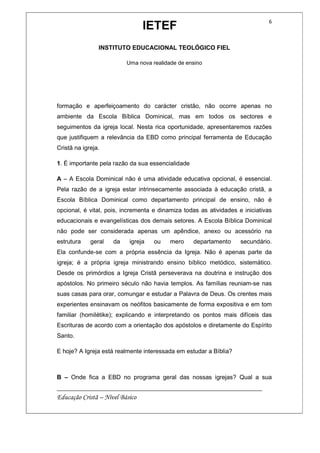 IETEF
INSTITUTO EDUCACIONAL TEOLÓGICO FIEL
Uma nova realidade de ensino
__________________________________________________________
Educação Cristã – Nível Básico
6
formação e aperfeiçoamento do carácter cristão, não ocorre apenas no
ambiente da Escola Bíblica Dominical, mas em todos os sectores e
seguimentos da igreja local. Nesta rica oportunidade, apresentaremos razões
que justifiquem a relevância da EBD como principal ferramenta de Educação
Cristã na igreja.
1. É importante pela razão da sua essencialidade
A – A Escola Dominical não é uma atividade educativa opcional, é essencial.
Pela razão de a igreja estar intrinsecamente associada à educação cristã, a
Escola Bíblica Dominical como departamento principal de ensino, não é
opcional, é vital, pois, incrementa e dinamiza todas as atividades e iniciativas
educacionais e evangelísticas dos demais setores. A Escola Bíblica Dominical
não pode ser considerada apenas um apêndice, anexo ou acessório na
estrutura geral da igreja ou mero departamento secundário.
Ela confunde-se com a própria essência da Igreja. Não é apenas parte da
igreja; é a própria igreja ministrando ensino bíblico metódico, sistemático.
Desde os primórdios a Igreja Cristã perseverava na doutrina e instrução dos
apóstolos. No primeiro século não havia templos. As famílias reuniam-se nas
suas casas para orar, comungar e estudar a Palavra de Deus. Os crentes mais
experientes ensinavam os neófitos basicamente de forma expositiva e em tom
familiar (homilétike); explicando e interpretando os pontos mais difíceis das
Escrituras de acordo com a orientação dos apóstolos e diretamente do Espírito
Santo.
E hoje? A Igreja está realmente interessada em estudar a Bíblia?
B – Onde fica a EBD no programa geral das nossas igrejas? Qual a sua
 
