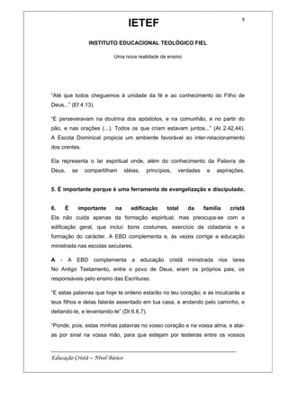 IETEF
INSTITUTO EDUCACIONAL TEOLÓGICO FIEL
Uma nova realidade de ensino
__________________________________________________________
Educação Cristã – Nível Básico
9
“Até que todos cheguemos à unidade da fé e ao conhecimento do Filho de
Deus...” (Ef 4.13).
“E perseveravam na doutrina dos apóstolos, e na comunhão, e no partir do
pão, e nas orações (...). Todos os que criam estavam juntos...” (At 2.42,44).
A Escola Dominical propicia um ambiente favorável ao inter-relacionamento
dos crentes.
Ela representa o lar espiritual onde, além do conhecimento da Palavra de
Deus, se compartilham idéias, princípios, verdades e aspirações.
5. É importante porque é uma ferramenta de evangelização e discipulado.
6. É importante na edificação total da família cristã
Ela não cuida apenas da formação espiritual, mas preocupa-se com a
edificação geral, que inclui: bons costumes, exercício da cidadania e a
formação do carácter. A EBD complementa e, às vezes corrige a educação
ministrada nas escolas seculares.
A - A EBD complementa a educação cristã ministrada nos lares
No Antigo Testamento, entre o povo de Deus, eram os próprios pais, os
responsáveis pelo ensino das Escrituras:
“E estas palavras que hoje te ordeno estarão no teu coração; e as inculcarás a
teus filhos e delas falarás assentado em tua casa, e andando pelo caminho, e
deitando-te, e levantando-te” (Dt 6.6,7).
“Ponde, pois, estas minhas palavras no vosso coração e na vossa alma, e atai-
as por sinal na vossa mão, para que estejam por testeiras entre os vossos
 