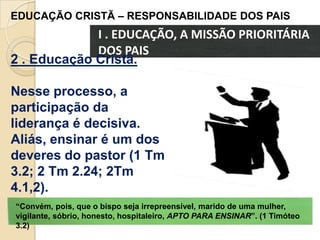 EDUCAÇÃO CRISTÃ – RESPONSABILIDADE DOS PAIS

I . EDUCAÇÃO, A MISSÃO PRIORITÁRIA
DOS PAIS
2 . Educação Cristã.
Nesse processo, a
participação da
liderança é decisiva.
Aliás, ensinar é um dos
deveres do pastor (1 Tm
3.2; 2 Tm 2.24; 2Tm
4.1,2).
“Convém, pois, que o bispo seja irrepreensível, marido de uma mulher,
vigilante, sóbrio, honesto, hospitaleiro, APTO PARA ENSINAR”. (1 Timóteo
3.2)

 