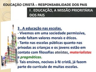 EDUCAÇÃO CRISTÃ – RESPONSABILIDADE DOS PAIS

I . EDUCAÇÃO, A MISSÃO PRIORITÁRIA
DOS PAIS
3 . A educação nas escolas.
- Vivemos em uma sociedade permissiva,
onde faltam valores morais e éticos.
- Tanto nas escolas públicas quanto nas
privadas as crianças e os jovens estão em
contato com filosofias ateístas, materialistas
e pragmáticas.
- Tais ensinos, nocivos à fé cristã, já fazem
parte do currículo de muitas escolas.

 