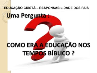 EDUCAÇÃO CRISTÃ – RESPONSABILIDADE DOS PAIS

Uma Pergunta :

COMO ERA A EDUCAÇÃO NOS
TEMPOS BÍBLICO ?

 