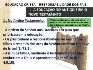 EDUCAÇÃO CRISTÃ – RESPONSABILIDADE DOS PAIS

II . A EDUCAÇÃO NO ANTIGO E EM O
NOVO TESTAMENTO
1 . No Antigo Testamento.

“Porque ele(Deus) ... pôs uma lei em
Israel, a qual deu aos nossos pais para
que a fizessem conhecer a seus filhos”.
(Salmo 78.5)

- A ordem do Senhor aos israelitas era para que
priorizassem a educação.
- Os pais tinham a responsabilidade de ensinar os
filhos a respeito dos atos do Senhor em favor do povo
de Israel (Sl 78.5).
- Assim os filhos, mediante o testemunho dos pais,
conheciam a Deus e aprenderiam a temê-lo (Dt
4.9,10).

 