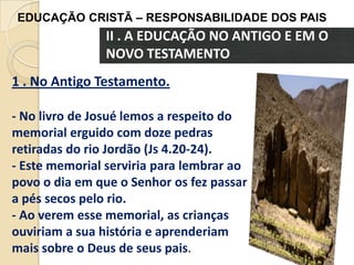 EDUCAÇÃO CRISTÃ – RESPONSABILIDADE DOS PAIS

II . A EDUCAÇÃO NO ANTIGO E EM O
NOVO TESTAMENTO
1 . No Antigo Testamento.
- No livro de Josué lemos a respeito do
memorial erguido com doze pedras
retiradas do rio Jordão (Js 4.20-24).
- Este memorial serviria para lembrar ao
povo o dia em que o Senhor os fez passar
a pés secos pelo rio.
- Ao verem esse memorial, as crianças
ouviriam a sua história e aprenderiam
mais sobre o Deus de seus pais.

 