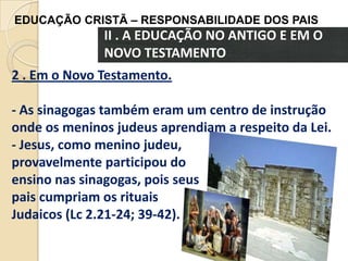 EDUCAÇÃO CRISTÃ – RESPONSABILIDADE DOS PAIS

II . A EDUCAÇÃO NO ANTIGO E EM O
NOVO TESTAMENTO
2 . Em o Novo Testamento.
- As sinagogas também eram um centro de instrução
onde os meninos judeus aprendiam a respeito da Lei.
- Jesus, como menino judeu,
provavelmente participou do
ensino nas sinagogas, pois seus
pais cumpriam os rituais
Judaicos (Lc 2.21-24; 39-42).

 