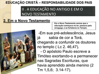 EDUCAÇÃO CRISTÃ – RESPONSABILIDADE DOS PAIS

II . A EDUCAÇÃO NO ANTIGO E EM O
NOVO TESTAMENTO
2. Em o Novo Testamento

Em o Novo Testamento vemos que a
educação começava no lar, passava pela
sinagoga, e se fortalecia no Templo.

-Em sua pré-adolescência, Jesus
já
sabia de cor a Torá,
chegando a confundir os doutores
no templo ( Lc 2. 46,47).
- O apóstolo Paulo escreve a
Timóteo exortando-o a permanecer
nas Sagradas Escrituras, que
havia aprendido ainda menino (2
Tm 1,5,6; 3.14-17).

 