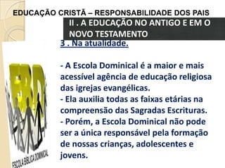 EDUCAÇÃO CRISTÃ – RESPONSABILIDADE DOS PAIS

II . A EDUCAÇÃO NO ANTIGO E EM O
NOVO TESTAMENTO
3 . Na atualidade.
- A Escola Dominical é a maior e mais
acessível agência de educação religiosa
das igrejas evangélicas.
- Ela auxilia todas as faixas etárias na
compreensão das Sagradas Escrituras.
- Porém, a Escola Dominical não pode
ser a única responsável pela formação
de nossas crianças, adolescentes e
jovens.

 