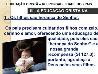 EDUCAÇÃO CRISTÃ – RESPONSABILIDADE DOS PAIS

III . A EDUCAÇÃO CRISTÃ NA
FAMÍLIA
1 . Os filhos são herança do Senhor.

Os pais precisam cuidar dos filhos com zelo,
carinho e amor, oferecendo uma educação de
qualidade, pois eles são
“herança do Senhor” e a
nossa grande
recompensa (Sl 127.3);
portanto, agradeça a
Deus pelos seus filhos.

 