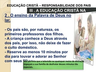 EDUCAÇÃO CRISTÃ – RESPONSABILIDADE DOS PAIS

III . A EDUCAÇÃO CRISTÃ NA
FAMÍLIA
2 . O ensino da Palavra de Deus no
lar.
- Os pais são, por natureza, os
primeiros professores dos filhos.
- A criança conhece a Deus através
dos pais, por isso, não deixe de fazer
o culto doméstico.
- Reserve ao menos 10 minutos por
dia para louvar e adorar ao Senhor
Não permita
com seus filhos. que a televisão ou quaisquer meios de distração
impeçam a sua família de desfrutar desses minutos tão
especiais.

 