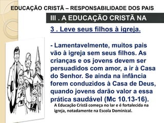 EDUCAÇÃO CRISTÃ – RESPONSABILIDADE DOS PAIS

III . A EDUCAÇÃO CRISTÃ NA
FAMÍLIAseus filhos à igreja.
3 . Leve
- Lamentavelmente, muitos pais
vão à igreja sem seus filhos. As
crianças e os jovens devem ser
persuadidos com amor, a ir à Casa
do Senhor. Se ainda na infância
forem conduzidos à Casa de Deus,
quando jovens darão valor a essa
prática saudável (Mc 10.13-16).
A Educação Cristã começa no lar e é fortalecida na
igreja, notadamente na Escola Dominical.

 