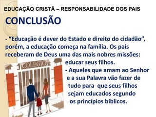 EDUCAÇÃO CRISTÃ – RESPONSABILIDADE DOS PAIS

CONCLUSÃO
- “Educação é dever do Estado e direito do cidadão”,
porém, a educação começa na família. Os pais
receberam de Deus uma das mais nobres missões:
educar seus filhos.
- Aqueles que amam ao Senhor
e a sua Palavra vão fazer de
tudo para que seus filhos
sejam educados segundo
os princípios bíblicos.

 