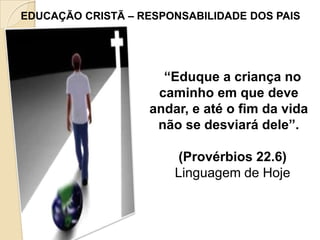 EDUCAÇÃO CRISTÃ – RESPONSABILIDADE DOS PAIS

“Eduque a criança no
caminho em que deve
andar, e até o fim da vida
não se desviará dele”.
(Provérbios 22.6)
Linguagem de Hoje

 