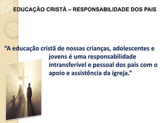EDUCAÇÃO CRISTÃ – RESPONSABILIDADE DOS PAIS

“A educação cristã de nossas crianças, adolescentes e
jovens é uma responsabilidade
intransferível e pessoal dos pais com o
apoio e assistência da igreja.”

 
